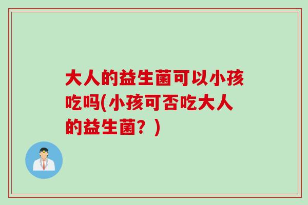 大人的益生菌可以小孩吃吗(小孩可否吃大人的益生菌?) 大人的益生菌可以小孩吃吗(小孩可否吃大人的益生菌?)