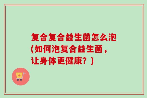 复合复合益生菌怎么泡(如何泡复合益生菌，让身体更健康？)