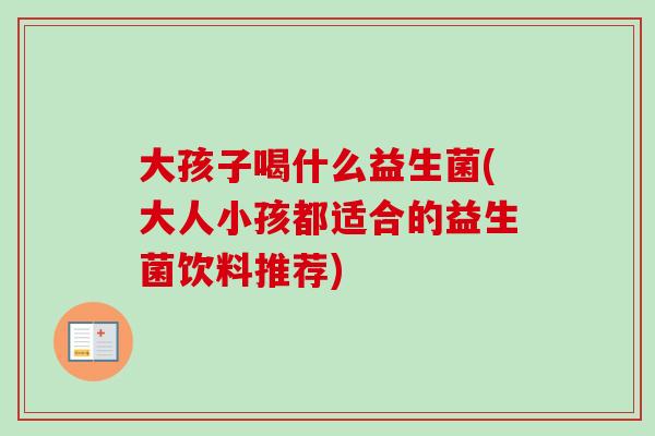 大孩子喝什么益生菌(大人小孩都适合的益生菌饮料推荐) 大孩子喝什么益生菌(大人小孩都适合的益生菌饮料推荐)