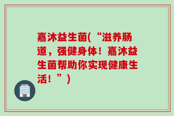 嘉沐益生菌(“滋养肠道,强健身体!嘉沐益生菌帮助你实现健康生活!”) 嘉沐益生菌(“滋养肠道,强健身体!嘉沐益生菌帮助你实现健康生活!”)
