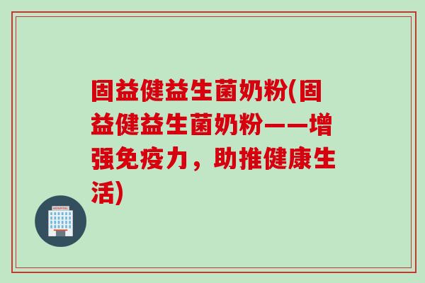 固益健益生菌奶粉(固益健益生菌奶粉——增强力,助推健康生活) 固益健益生菌奶粉(固益健益生菌奶粉——增强力,助推健康生活)