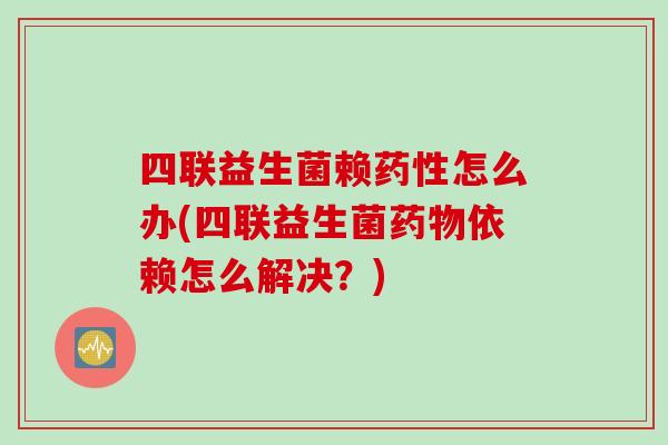 四联益生菌赖怎么办(四联益生菌依赖怎么解决?) 四联益生菌赖怎么办(四联益生菌依赖怎么解决?)