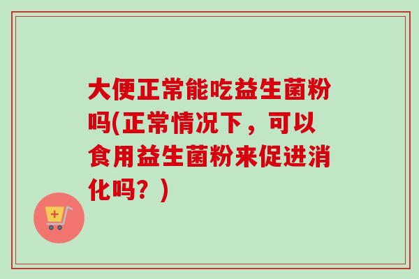 大便正常能吃益生菌粉吗(正常情况下，可以食用益生菌粉来促进消化吗？)
