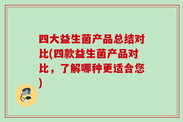 四大益生菌产品总结对比(四款益生菌产品对比，了解哪种更适合您)