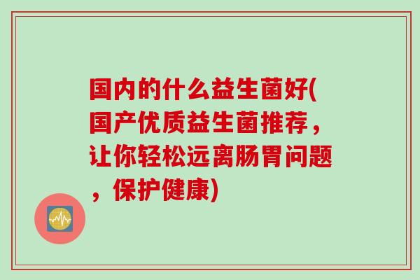国内的什么益生菌好(国产优质益生菌推荐，让你轻松远离肠胃问题，保护健康)