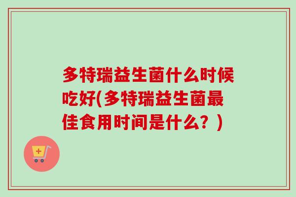 多特瑞益生菌什么时候吃好(多特瑞益生菌佳食用时间是什么？)