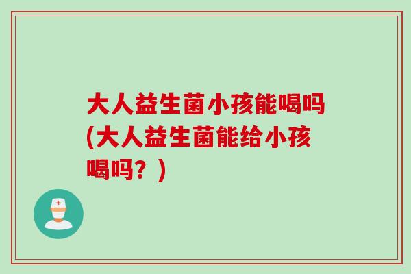 大人益生菌小孩能喝吗(大人益生菌能给小孩喝吗?) 大人益生菌小孩能喝吗(大人益生菌能给小孩喝吗?)