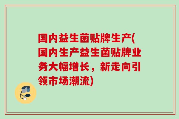国内益生菌贴牌生产(国内生产益生菌贴牌业务大幅增长，新走向引领市场潮流)
