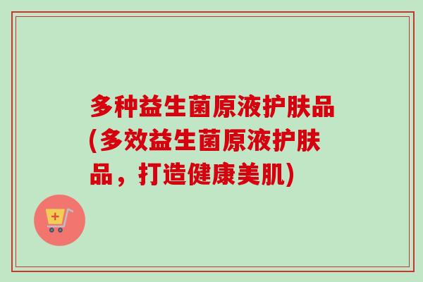 多种益生菌原液护肤品(多效益生菌原液护肤品,打造健康美肌) 多种益生菌原液护肤品(多效益生菌原液护肤品,打造健康美肌)