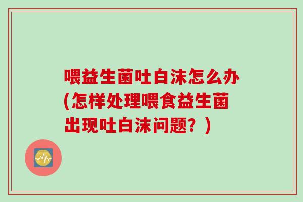 喂益生菌吐白沫怎么办(怎样处理喂食益生菌出现吐白沫问题？)