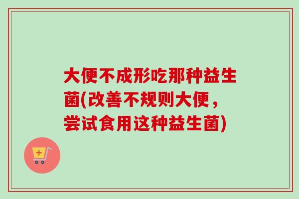大便不成形吃那种益生菌(改善不规则大便,尝试食用这种益生菌) 大便不成形吃那种益生菌(改善不规则大便,尝试食用这种益生菌)