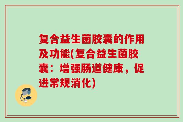 复合益生菌胶囊的作用及功能(复合益生菌胶囊：增强肠道健康，促进常规消化)