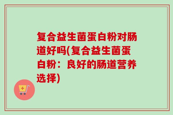 复合益生菌蛋白粉对肠道好吗(复合益生菌蛋白粉：良好的肠道营养选择)