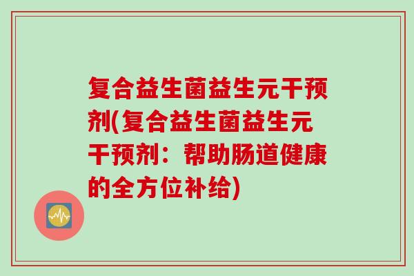 复合益生菌益生元干预剂(复合益生菌益生元干预剂：帮助肠道健康的全方位补给)
