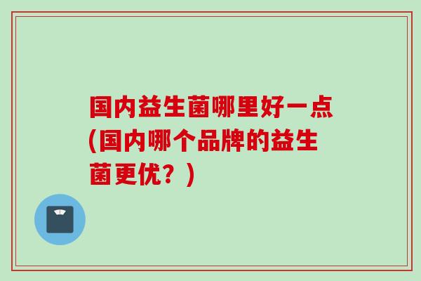 国内益生菌哪里好一点(国内哪个品牌的益生菌更优？)