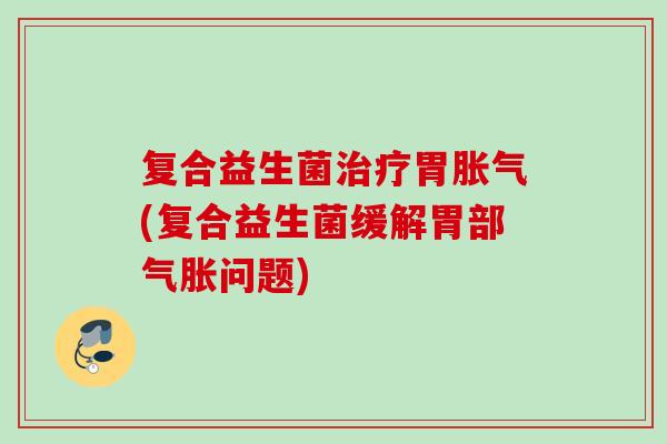 复合益生菌胃(复合益生菌缓解胃部气胀问题)