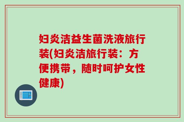 妇炎洁益生菌洗液旅行装(妇炎洁旅行装:方便携带,随时呵护女性健康) 妇炎洁益生菌洗液旅行装(妇炎洁旅行装:方便携带,随时呵护女性健康)