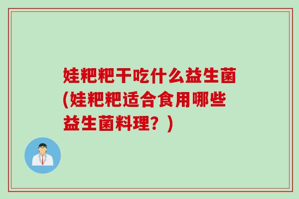 娃粑粑干吃什么益生菌(娃粑粑适合食用哪些益生菌料理？)