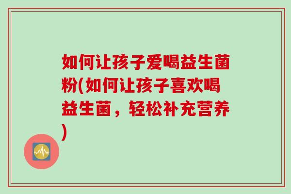 如何让孩子爱喝益生菌粉(如何让孩子喜欢喝益生菌,轻松补充营养) 如何让孩子爱喝益生菌粉(如何让孩子喜欢喝益生菌,轻松补充营养)