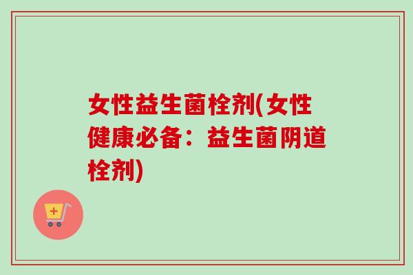 女性益生菌栓剂(女性健康必备：益生菌栓剂)