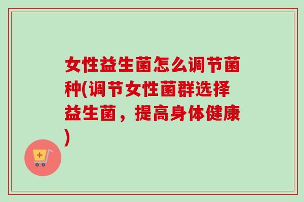 女性益生菌怎么调节菌种(调节女性菌群选择益生菌，提高身体健康)