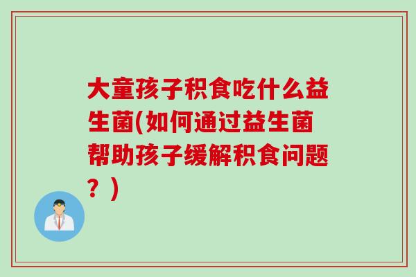 大童孩子积食吃什么益生菌(如何通过益生菌帮助孩子缓解积食问题?) 大童孩子积食吃什么益生菌(如何通过益生菌帮助孩子缓解积食问题?)