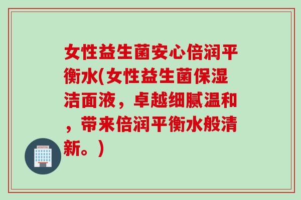 女性益生菌安心倍润平衡水(女性益生菌保湿洁面液,卓越细腻温和,带来倍润平衡水般清新。) 女性益生菌安心倍润平衡水(女性益生菌保湿洁面液,卓越细腻温和,带来倍润平衡水般清新。)