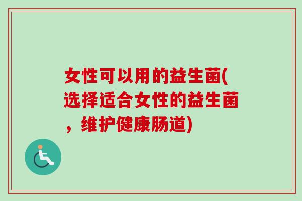 女性可以用的益生菌(选择适合女性的益生菌，维护健康肠道)