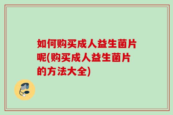 如何购买成人益生菌片呢(购买成人益生菌片的方法大全)