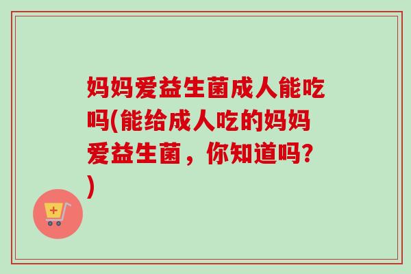 妈妈爱益生菌成人能吃吗(能给成人吃的妈妈爱益生菌，你知道吗？)