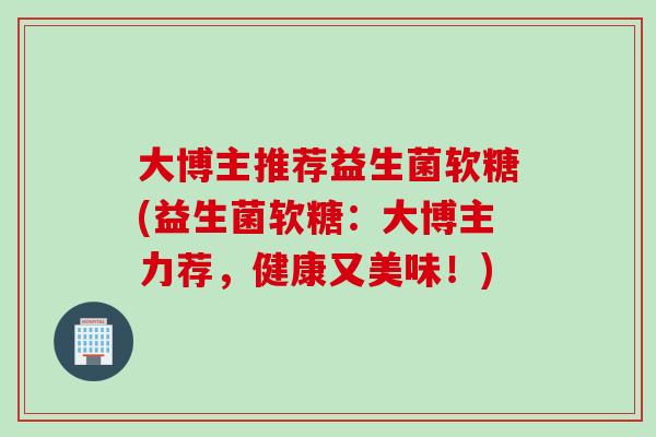 大博主推荐益生菌软糖(益生菌软糖:大博主力荐,健康又美味!) 大博主推荐益生菌软糖(益生菌软糖:大博主力荐,健康又美味!)