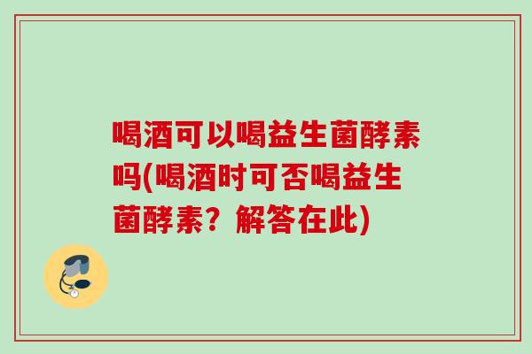 喝酒可以喝益生菌酵素吗(喝酒时可否喝益生菌酵素？解答在此)