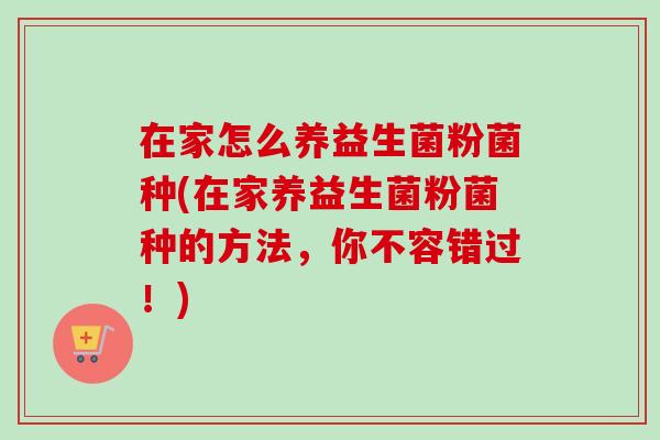 在家怎么养益生菌粉菌种(在家养益生菌粉菌种的方法,你不容错过!) 在家怎么养益生菌粉菌种(在家养益生菌粉菌种的方法,你不容错过!)