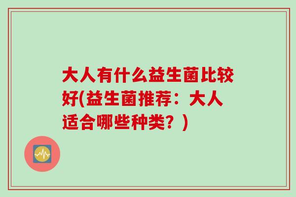 大人有什么益生菌比较好(益生菌推荐:大人适合哪些种类?) 大人有什么益生菌比较好(益生菌推荐:大人适合哪些种类?)