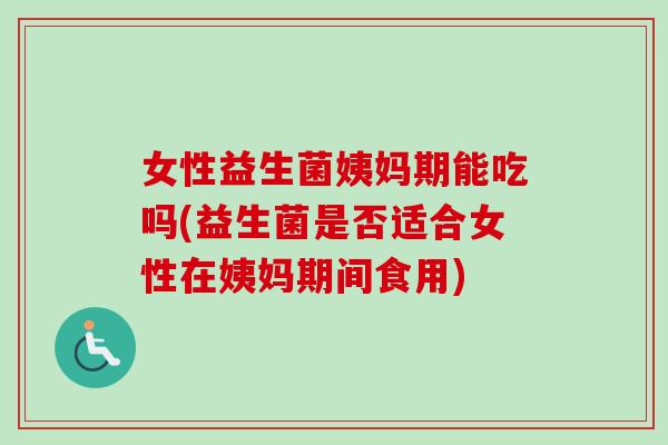 女性益生菌姨妈期能吃吗(益生菌是否适合女性在姨妈期间食用)