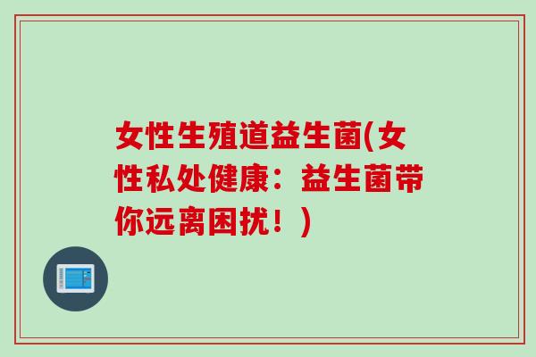 女性生殖道益生菌(女性私处健康:益生菌带你远离困扰!) 女性生殖道益生菌(女性私处健康:益生菌带你远离困扰!)