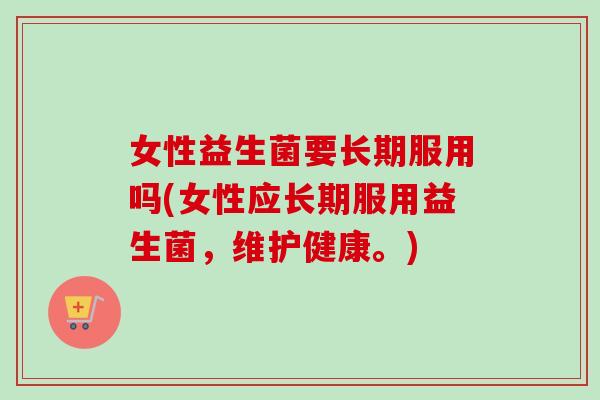 女性益生菌要长期服用吗(女性应长期服用益生菌，维护健康。)