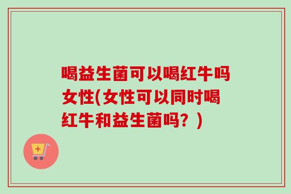 喝益生菌可以喝红牛吗女性(女性可以同时喝红牛和益生菌吗?) 喝益生菌可以喝红牛吗女性(女性可以同时喝红牛和益生菌吗?)