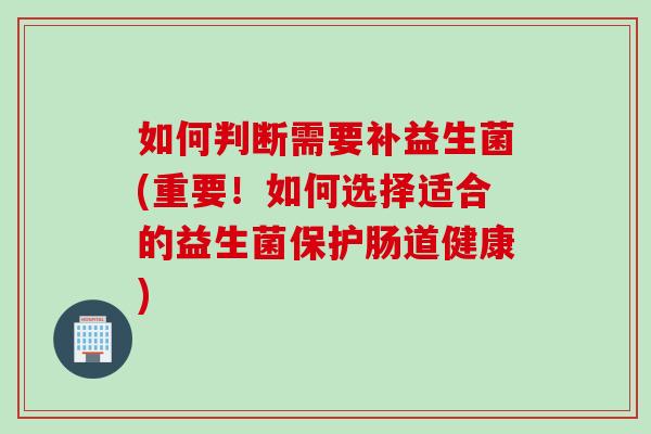 如何判断需要补益生菌(重要！如何选择适合的益生菌保护肠道健康)