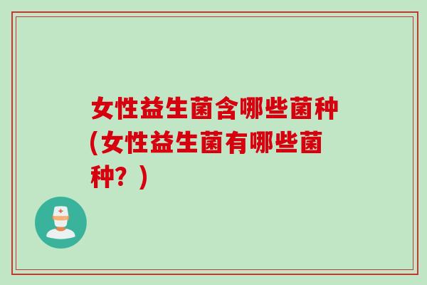 女性益生菌含哪些菌种(女性益生菌有哪些菌种？)