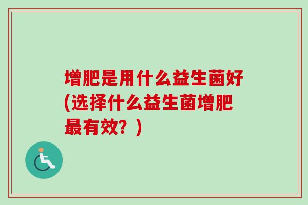 增肥是用什么益生菌好(选择什么益生菌增肥有效?) 增肥是用什么益生菌好(选择什么益生菌增肥有效?)
