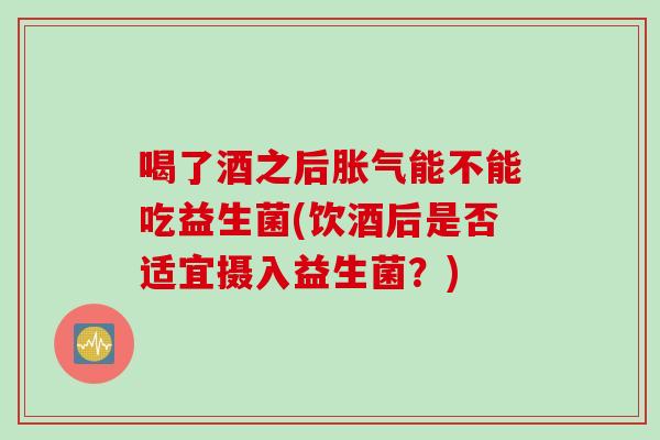 喝了酒之后能不能吃益生菌(饮酒后是否适宜摄入益生菌？)