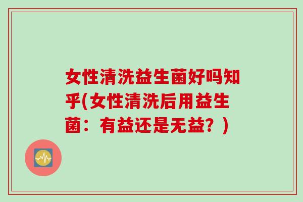 女性清洗益生菌好吗知乎(女性清洗后用益生菌：有益还是无益？)