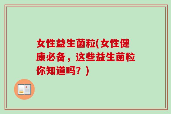 女性益生菌粒(女性健康必备，这些益生菌粒你知道吗？)