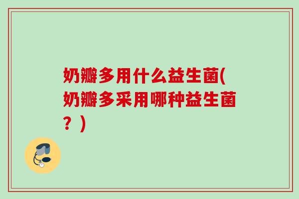 奶瓣多用什么益生菌(奶瓣多采用哪种益生菌？)