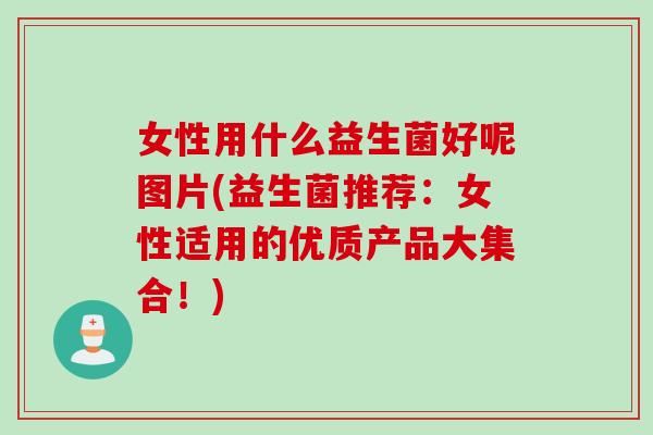 女性用什么益生菌好呢图片(益生菌推荐:女性适用的优质产品大集合!) 女性用什么益生菌好呢图片(益生菌推荐:女性适用的优质产品大集合!)