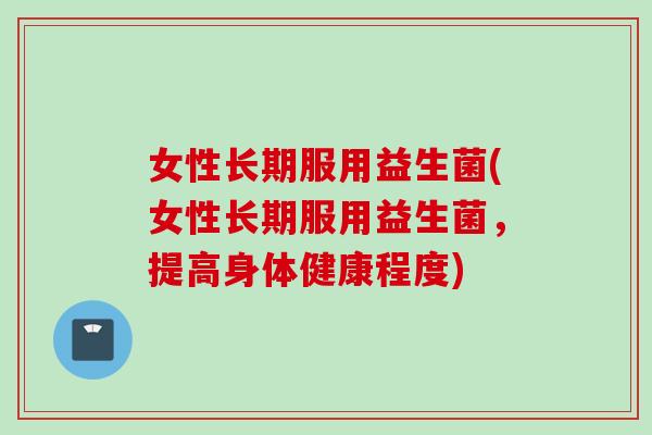 女性长期服用益生菌(女性长期服用益生菌,提高身体健康程度) 女性长期服用益生菌(女性长期服用益生菌,提高身体健康程度)