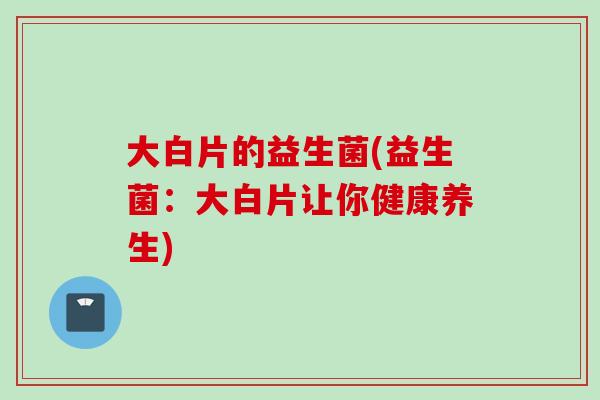 大白片的益生菌(益生菌：大白片让你健康养生)