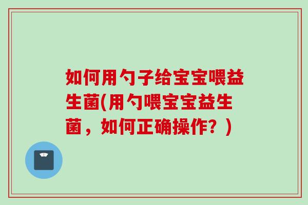 如何用勺子给宝宝喂益生菌(用勺喂宝宝益生菌,如何正确操作?) 如何用勺子给宝宝喂益生菌(用勺喂宝宝益生菌,如何正确操作?)