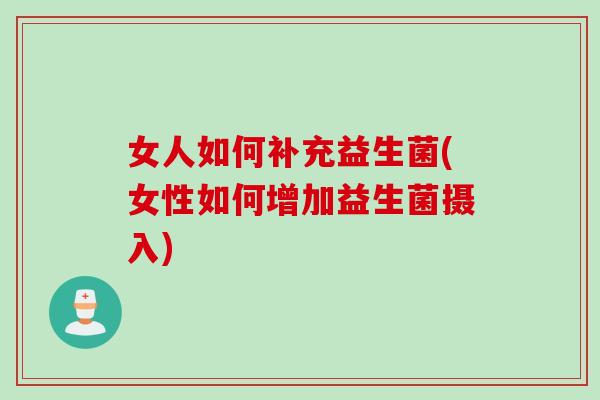 女人如何补充益生菌(女性如何增加益生菌摄入)